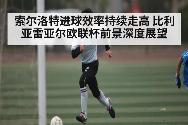 索尔洛特进球效率持续走高 比利亚雷亚尔欧联杯前景深度展望